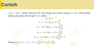Contoh
‫׬‬−2
3
𝑥 + 3 𝑑𝑥 , Partisi interval [-2,3]. Jika dibagi sama besar maka ∆𝑥 = 5/𝑛. Untuk setiap
selang digunakan titik tengah ഥ
𝑥𝑖=𝑥𝑖. Maka
𝑥0 = −2
𝑥1 = −2 + ∆𝑥 = −2 +
5
𝑛
𝑥2 = −2 + 2∆𝑥 = −2 + 2
5
𝑛
𝑥𝑖 = −2 + 𝑖∆𝑥 = −2 + 𝑖
5
𝑛
𝑥𝑛 = −2 + 𝑛∆𝑥 = −2 + 𝑛
5
𝑛
= 3
Karena 𝑓 𝑥𝑖 = 𝑥𝑖 + 3 = −2 + 𝑖
5
𝑛
+ 3 = 1 + 𝑖
5
𝑛
 