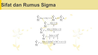 Sifat dan Rumus Sigma
෍
𝑖=1
𝑛
𝑘𝑎𝑖 + 𝑙𝑏𝑖 = 𝑘 ෍
𝑖=1
𝑛
𝑎𝑖 + 𝑙 ෍
𝑖=1
𝑛
𝑏𝑖
෍
𝑖=1
𝑛
𝑖 =
𝑛 𝑛 + 1
2
෍
𝑖=1
𝑛
𝑖2
=
𝑛 𝑛 + 1 2𝑛 + 1
6
෍
𝑖=1
𝑛
𝑖3
=
𝑛 𝑛 + 1
2
2
෍
𝑖=1
𝑛
𝑖4
=
𝑛(𝑛 + 1)(6𝑛3
+ 9𝑛2
+ 𝑛 + 1)
30
 