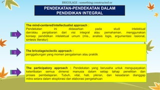 BRICOLAGE : something constructed or 
created from a diverse range of available 
PENDEKAthTiAngNs -PENDEKATAN DALAM 
PENDIDIKAN INTEGRAL 
1. 
The mind-centered/intellectualist approach : 
Pendekatan ini didasarkan pada studi intelektual 
dan/atau penjabaran dari visi integral atau pemahaman. menggunakan 
konsep pendidikan intelektual umum (mis., analisis logis, argumentasi rasional, 
sintesis literatur) 
2. 
The bricolage/eclectic approach : 
penggabungan yang momen pengalaman atau praktik 
3. 
The participatory approach : Pendekatan yang berusaha untuk mengupayakan 
keterlibatan semua dimensi manusia dalam setiap tahap penelitian dan 
proses pembelajaran. Tubuh, vital, hati, pikiran, dan kesadaran dianggap 
mitra setara dalam eksplorasi dan elaborasi pengetahuan 
 