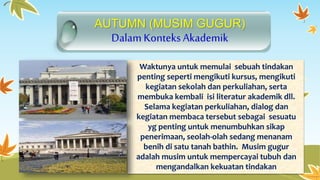 AUTUMN (MUSIM GUGUR) 
DalamKonteks Akademik 
Waktunya untuk memulai sebuah tindakan 
penting seperti mengikuti kursus, mengikuti 
kegiatan sekolah dan perkuliahan, serta 
membuka kembali isi literatur akademik dll. 
Selama kegiatan perkuliahan, dialog dan 
kegiatan membaca tersebut sebagai sesuatu 
yg penting untuk menumbuhkan sikap 
penerimaan, seolah-olah sedang menanam 
benih di satu tanah bathin. Musim gugur 
adalah musim untuk mempercayai tubuh dan 
mengandalkan kekuatan tindakan 
 