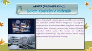 WINTER (MUSIM DINGIN))) 
Dalam Konteks Akademik 
Musim dingin adalah waktu yang penting untuk berhenti membaca 
atau melakukan asimilasi informasi dengan cara-cara yang lain. 
Proses persiapan kreatif membutuhkan ruang batin sendiri yang 
dilakukan dalam kesunyian, merenung dan berdiam diri dengan 
melakukan refelksi, evaluasi dan meditasi dan melakukan 
singkronisasi terhadap apa yang telah dipelajari. Musim dingin 
dimaknai sebagai masa penguatan (Rooting). 
 