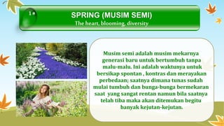 SPRING (MUSIM SEMI) 
The heart, blooming, diversity 
Musimsemi adalah musim mekarnya 
generasi baru untuk bertumbuh tanpa 
malu-malu. Ini adalah waktunya untuk 
bersikap spontan , kontras dan merayakan 
perbedaan; saatnya dimana tunas sudah 
mulai tumbuh dan bunga-bunga bermekaran 
saat yang sangat rentan namun bila saatnya 
telah tiba maka akan ditemukan begitu 
banyak kejutan-kejutan. 
1 
 
