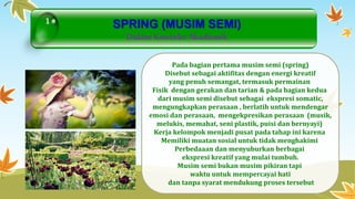 SPRING (MUSIM SEMI) 
Dalam Konteks Akademik 
Pada bagian pertama musim semi (spring) 
Disebut sebagai aktifitas dengan energi kreatif 
yang penuh semangat, termasuk permainan 
Fisik dengan gerakan dan tarian & pada bagian kedua 
dari musim semi disebut sebagai ekspresi somatic, 
mengungkapkan perasaan , berlatih untuk mendengar 
emosi dan perasaan, mengekpresikan perasaan (musik, 
melukis, memahat, seni plastik, puisi dan bernyayi) 
Kerja kelompok menjadi pusat pada tahap ini karena 
Memiliki muatan sosial untuk tidak menghakimi 
Perbedaaan dan menyuburkan berbagai 
ekspresi kreatif yang mulai tumbuh. 
Musim semi bukan musim pikiran tapi 
waktu untuk mempercayai hati 
dan tanpa syarat mendukung proses tersebut 
1 
 
