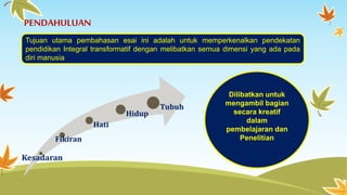 PENDAHULUAN 
Tujuan utama pembahasan esai ini adalah untuk memperkenalkan pendekatan 
pendidikan Integral transformatif dengan melibatkan semua dimensi yang ada pada 
diri manusia 
Fikiran 
Kesadaran 
Hati 
Hidup 
Tubuh 
Dilibatkan untuk 
mengambil bagian 
secara kreatif 
dalam 
pembelajaran dan 
Penelitian 
 