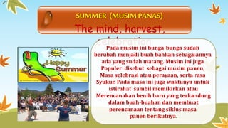 SUMMER (MUSIM PANAS) 
The mind, harvest, 
celebration 
Pada musimini bunga-bunga sudah 
berubah menjadi buah bahkan sebagaiannya 
ada yang sudah matang. Musim ini juga 
Populer disebut sebagai musim panen, 
Masa selebrasi atau perayaan, serta rasa 
Syukur. Pada masa ini juga waktunya untuk 
istirahat sambil memikirkan atau 
Merencanakan benih baru yang terkandung 
dalam buah-buahan dan membuat 
perencanaan tentang siklus masa 
panen berikutnya. 
 