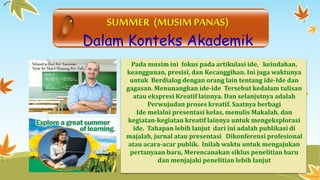 SUMMER (MUSIM PANAS) 
Dalam Konteks Akademik 
Pada musimini fokus pada artikulasi ide, keindahan, 
keanggunan, presisi, dan Kecanggihan. Ini juga waktunya 
untuk Berdialog dengan orang lain tentang ide-Ide dan 
gagasan. Menunangkan ide-ide Tersebut kedalam tulisan 
atau ekspresi Kreatif lainnya. Dan selanjutnya adalah 
Perwujudan proses kreatif. Saatnya berbagi 
Ide melalui presentasi kelas, menulis Makalah, dan 
kegiatan-kegiatan kreatif lainnya untukmengeksplorasi 
ide. Tahapan lebih lanjut dari ini adalah publikasi di 
majalah, jurnal atau presentasi Dikonferensi profesional 
atau acara-acar publik. Inilah waktu untuk mengajukan 
pertanyaan baru, Merencanakan siklus penelitian baru 
dan menjajaki penelitian lebih lanjut 
 