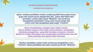 MENGINTEGRASIKAN PRINSIP-PRINSIP 
FEMINIM DAN MASKULIN 
Dalam konteks pendidikan modern cenderung lebih fokus pada musim 
gugur dan musim panas sebagai fase aksi_ panen atau lebih mem-perhatikan 
proses pada aspek “Maskulin” dan cendrung 
mengabaikan penyediaan ruang untuk musim dingin dan 
musim semi atau pengabaian pada aspek “Feminim” 
Siswa menghabiskan sebagian besar waktu mereka, 
baik itu didalam maupun diluar kelas untuk membaca, mempelajari, 
membahas pengetahuan yang telah diuraikan orang lain ( Autumn) 
Setelah itu mereka diharapkan bisa menghasilkan kontribusi baru dan asli 
Pada presentasi dan laporan akhir (Summer) 
Struktur pendidikan modern lebih cenderung mengabaikan unsur 
“Feminim” dalam pendidikan dan lebih cenderung bersifat “Maskulin” 
 