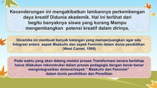 Kecenderungan ini mengakibatkan lambannya perkembengan 
daya kreatif Didunia akademik. Hal ini terlihat dari 
begitu banyaknya siswa yang kurang Mampu 
mengembangkan potensi kreatif dalam dirinya. 
Dinamika ini membuat banyak kalangan yang memperjuangkan agar ada 
Integrasi antara aspek Maskulin dan aspek Feminim dalam dunia pendidikan 
(West Cornel, 1999) 
Pada waktu yang akan datang melalui proses Transformasi secara bertahap 
harus dilakukan rekonstruksi dalam proses pedagogis dengan benar-benar 
mengintegrasikan dimensi/aspek “ Maskulin dan Feminim” 
dalam dunia pendidikan dan Penelitian 
 