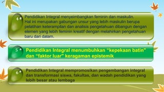 4 Pendidikan Integral menyeimbangkan feminin dan maskulin. 
5 
6 
Hal ini merupakan gabungan unsur yang lebih maskulin berupa 
pelatihan keterampilan dan analisis pengetahuan dibangun dengan 
elemen yang lebih feminin kreatif dengan melahirkan pengetahuan 
baru dari dalam. 
Pendidikan Integral menumbuhkan “kepekaan batin" 
dan “faktor luar" keragaman epistemik 
Pendidikan Integral mempromosikan pengembangan integral 
dan transformasi siswa, fakultas, dan wadah pendidikan yang 
lebih besar atau lembaga 
 