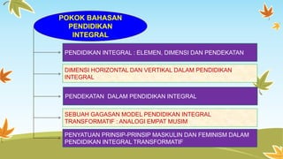 POKOK BAHASAN 
PENDIDIKAN 
INTEGRAL 
PENDIDIKAN INTEGRAL : ELEMEN, DIMENSI DAN PENDEKATAN 
DIMENSI HORIZONTAL DAN VERTIKAL DALAM PENDIDIKAN 
INTEGRAL 
PENDEKATAN DALAM PENDIDIKAN INTEGRAL 
SEBUAH GAGASAN MODEL PENDIDIKAN INTEGRAL 
TRANSFORMATIF : ANALOGI EMPAT MUSIM 
PENYATUAN PRINSIP-PRINSIP MASKULIN DAN FEMINISM DALAM 
PENDIDIKAN INTEGRAL TRANSFORMATIF 
 