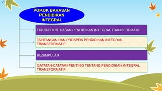 POKOK BAHASAN 
PENDIDIKAN 
INTEGRAL 
FITUR-FITUR DASAR PENDIDIKAN INTEGRAL TRANSFORMATIF 
TANTANGAN DAN PROSPEK PENDIDIKAN INTEGRAL 
TRANSFORMATIF 
KESIMPULAN 
CATATAN-CATATAN PENTING TENTANG PENDIDIKAN INTEGRAL 
TRANSFORMATIF 
 