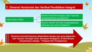 2. Dimensi Horizontal dan Vertikal Pendidikan Integral 
Judie Wexler (2004) 
dimensi horizontal mengacu pada "cara kita 
mengintegrasikan pengetahuan “ 
dimensi vertikal "cara kita mengintegrasikan 
beberapa cara untuk mengetahui" 
Dimensi horizontal biasanya diidentikkan dengan apa yang dilaporkan 
oleh Yayasan Carnegie untuk Kemajuan Pengajaran, Ernest Bouyer 
menyebutnya sebagai “ Integrasi Ilmu Pengetahuan 
 