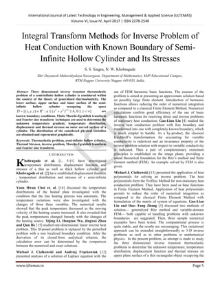 International Journal of Latest Technology in Engineering, Management & Applied Science (IJLTEMAS)
Volume VI, Issue IV, April 2017 | ISSN 2278-2540
www.ijltemas.in Page 5
Integral Transform Methods for Inverse Problem of
Heat Conduction with Known Boundary of Semi-
Infinite Hollow Cylinder and Its Stresses
S. S. Singru, N. W. Khobragade
Shri Dnyanesh Mahavidyalaya Nawargaon, Department of Mathematics, MJP Educational Campus,
RTM Nagpur University Nagpur 440 033, India.
Abstract: Three dimensional inverse transient thermoelastic
problem of a semi-infinite hollow cylinder is considered within
the context of the theory of generalized thermoelasticity. The
lower surface, upper surface and inner surface of the semi-
infinite hollow cylinder occupying the space
}0,)(:),,{( 2/1223
 zbyxaRzyxD are
known boundary conditions. Finite Marchi-Zgrablich transform
and Fourier sine transform techniques are used to determine the
unknown temperature gradient, temperature distribution,
displacement and thermal stresses on outer curved surface of a
cylinder. The distribution of the considered physical variables
are obtained and represented graphically.
Keywords: Thermoelastic problem, semi-infinite hollow cylinder,
Thermal Stresses, inverse problem, Marchi-Zgrablich transform
and Fourier sine transform.
I. INTRODUCTION
hobragade et al. [1, 5-11] have investigated
temperature distribution, displacement function, and
stresses of a thin as well as thick hollow cylinder and
Khobragade et al. [2] have established displacement function
, temperature distribution and stresses of a semi-infinite
cylinder.
Yoon Hwan Choi et. al. [16] discussed the temperature
distributions of the heated plate investigated with the
condition that the line heating process was automatic. The
temperature variations were also investigated with the
changes of those three variables. The numerical results
showed that the peak temperature decreased as the moving
velocity of the heating source increased. It also revealed that
the peak temperatures changed linearly with the changes of
the heating source. Xijing Li, Hongtan Wu, Jingwei Zhou
and Qun He [15] studied one-dimensional linear inverse heat
problem. This ill-posed problem is replaced by the perturbed
problem with a non localized boundary condition. After the
derivation of its closed-form analytical solution, the
calculation error can be determined by the comparison
between the numerical and exact solutions.
Michael J. Cialkowski and Andrzej Frąckowiak [12]
presented analysis of a solution of Laplace equation with the
use of FEM harmonic basic functions. The essence of the
problem is aimed at presenting an approximate solution based
on possibly large finite element. Introduction of harmonic
functions allows reducing the order of numerical integration
as compared to a classical Finite Element Method. Numerical
calculations confirm good efficiency of the use of basic
harmonic functions for resolving direct and inverse problems
of stationary heat conduction. Gao-Lian Liu [4] studied the
inverse heat conduction problem with free boundary and
transformed into one with completely known boundary, which
is much simpler to handle. As a by-product, the classical
Kirchhoff’s transformation for accounting for variable
conductivity is rederived and an invariance property of the
inverse problem solution with respect to variable conductivity
is indicated. Then a pair of complementary extremum
principles is established on the image plane, providing a
sound theoretical foundation for the Ritz’s method and finite
element method (FEM). An example solved by FEM is also
given.
Michael J. Cialkowski [13] presented the application of heat
polynomials for solving an inverse problem. The heat
polynomials form the Treffetz Method for non-stationary heat
conduction problem. They have been used as base functions
in Finite Element Method. Application of heat polynomials
permits to reduce the order of numerical integration as
compared to the classical Finite Element Method with
formulation of the matrix of system of equations. Gao-Lian
Liu and Dao- Fang Zhang [3] discussed two methods of
solution— generalized Ritz method and variable-domain
FEM— both capable of handling problems with unknown
boundaries are suggested. Then, three sample numerical
examples have been tested. The computational process is
quite stable, and the results are encouraging. This variational
approach can be extended straightforwardly to 3-D inverse
problems as well as to other problems in mathematical
physics. In the present problem, an attempt is made to study
the three dimensional inverse transient thermoelastic
problems to determine the unknown temperature, temperature
distribution, displacement function and thermal stresses on
upper plane surface of a thin rectangular object occupying the
K
 