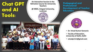 Chat GPT
and AI
Tools:
An Interactive Session in the
Refresher Course for University
Teachers
@ HRDC, Integral University,
Lucknow
• Dr. Vinod Kumar Kanvaria
• Faculty of Education,
University of Delhi, Delhi
• vinodpr111@gmail.com
Pedagogical and
Professional
Development of Teacher
Educators
Dr. VKK@HRDC, Lucknow 1
28-10-2023
 