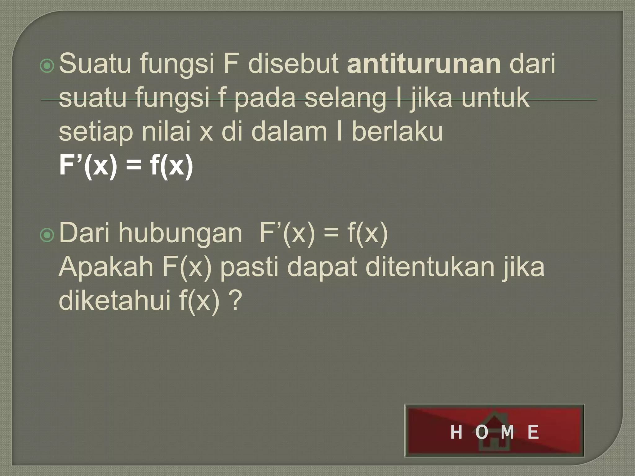  Suatu fungsi F disebut antiturunan dari
 suatu fungsi f pada selang I jika untuk
 setiap nilai x di dalam I berlaku
 F’(x) = f(x)

 Darihubungan F’(x) = f(x)
 Apakah F(x) pasti dapat ditentukan jika
 diketahui f(x) ?



                                H O M E
 