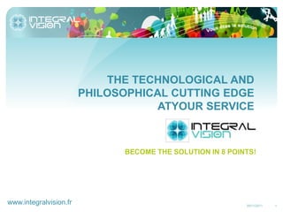 THE TECHNOLOGICAL AND
                        PHILOSOPHICAL CUTTING EDGE
                                    ATYOUR SERVICE



                              BECOME THE SOLUTION IN 8 POINTS!




www.integralvision.fr                                      25/11/2011   1
 
