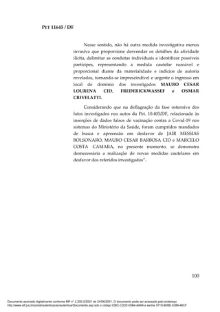 PET 11645 / DF
100
Nesse sentido, não há outra medida investigativa menos
invasiva que proporcione desvendar os detalhes da atividade
ilícita, delimitar as condutas individuais e identificar possíveis
partícipes, representando a medida cautelar razoável e
proporcional diante da materialidade e indícios de autoria
revelados, tornando-se imprescindível e urgente o ingresso em
local de domínio dos investigados MAURO CESAR
LOURENA CID, FREDERICKWASSEF e OSMAR
CRIVELATTI.
Considerando que na deflagração da fase ostensiva dos
fatos investigados nos autos da Pet. 10.405/DF, relacionado às
inserções de dados falsos de vacinação contra a Covid-19 nos
sistemas do Ministério da Saúde, foram cumpridos mandados
de busca e apreensão em desfavor de JAIR MESSIAS
BOLSONARO, MAURO CESAR BARBOSA CID e MARCELO
COSTA CAMARA, no presente momento, se demonstra
desnecessária a realização de novas medidas cautelares em
desfavor dos referidos investigados”.
Documento assinado digitalmente conforme MP n° 2.200-2/2001 de 24/08/2001. O documento pode ser acessado pelo endereço
http://www.stf.jus.br/portal/autenticacao/autenticarDocumento.asp sob o código 038C-C0D2-05B4-A8A4 e senha 371D-B08E-5389-48CF
 