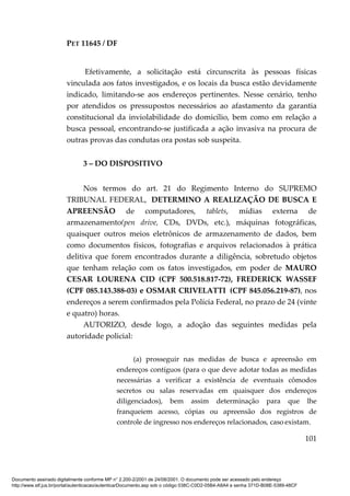 PET 11645 / DF
101
Efetivamente, a solicitação está circunscrita às pessoas físicas
vinculada aos fatos investigados, e os locais da busca estão devidamente
indicado, limitando-se aos endereços pertinentes. Nesse cenário, tenho
por atendidos os pressupostos necessários ao afastamento da garantia
constitucional da inviolabilidade do domicílio, bem como em relação a
busca pessoal, encontrando-se justificada a ação invasiva na procura de
outras provas das condutas ora postas sob suspeita.
3 – DO DISPOSITIVO
Nos termos do art. 21 do Regimento Interno do SUPREMO
TRIBUNAL FEDERAL, DETERMINO A REALIZAÇÃO DE BUSCA E
APREENSÃO de computadores, tablets, mídias externa de
armazenamento(pen drive, CDs, DVDs, etc.), máquinas fotográficas,
quaisquer outros meios eletrônicos de armazenamento de dados, bem
como documentos físicos, fotografias e arquivos relacionados à prática
delitiva que forem encontrados durante a diligência, sobretudo objetos
que tenham relação com os fatos investigados, em poder de MAURO
CESAR LOURENA CID (CPF 500.518.817-72), FREDERICK WASSEF
(CPF 085.143.388-03) e OSMAR CRIVELATTI (CPF 845.056.219-87), nos
endereços a serem confirmados pela Polícia Federal, no prazo de 24 (vinte
e quatro) horas.
AUTORIZO, desde logo, a adoção das seguintes medidas pela
autoridade policial:
(a) prosseguir nas medidas de busca e apreensão em
endereços contíguos (para o que deve adotar todas as medidas
necessárias a verificar a existência de eventuais cômodos
secretos ou salas reservadas em quaisquer dos endereços
diligenciados), bem assim determinação para que lhe
franqueiem acesso, cópias ou apreensão dos registros de
controle de ingresso nos endereços relacionados, caso existam.
Documento assinado digitalmente conforme MP n° 2.200-2/2001 de 24/08/2001. O documento pode ser acessado pelo endereço
http://www.stf.jus.br/portal/autenticacao/autenticarDocumento.asp sob o código 038C-C0D2-05B4-A8A4 e senha 371D-B08E-5389-48CF
 