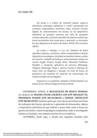 PET 11645 / DF
102
(b) acesso e a análise do conteúdo (dados, arquivos
eletrônicos, mensagens eletrônicas e e-mails) armazenado em
eventuais computadores, servidores, redes, inclusive serviços
digitais de armazenamento em nuvem, ou em dispositivos
eletrônicos de qualquer natureza, por meio de quaisquer
serviços utilizados, incluindo aparelhos de telefonia celular que
forem encontrados, bem assim para a apreensão, se necessário
for, dos dispositivos de bancos de dados, DVDs, CDs ou discos
rígidos.
(c) exame e extração, in loco, de conteúdo de todos
aparelhos celulares, smartphones, tablets, computadores e demais
dispositivos tecnológicos, incluindo-se memória interna, cartões
de memória, unidades de backup e armazenamento remoto em
nuvem (Apple iCloud, Google Drive, Microsoft OneDrive,
DropBox e similares), aplicativos de conversa (Whatsapp,
Telegram, Messenger, Skype e outros), visando à obtenção do
maior êxito da diligência e aferição, no local de busca, de
pertinência do conteúdo do apare1ho de comunicação em
relação ao objeto de investigação.
Expeçam-se os mandados, dirigidos à Polícia Federal, nos
termos do art. 243 do Código de Processo Penal.
DETERMINO, AINDA, A REALIZAÇÃO DE BUSCA PESSOAL
em desfavor de MAURO CESAR LOURENA CID (CPF 500.518.817-72),
FREDERICK WASSEF (CPF 085.143.388-03) e OSMAR CRIVELATTI
(CPF 845.056.219-87), inclusive para que, caso não se encontrem noslocais
da realização das buscas, proceda-se à apreensão de documentos, objetos
e dispositivos eletrônicos de que tenham a posse, bem como a busca em
quartos de hotéis e outras hospedagens temporárias onde as investigadas
tenham se instalado, caso estejam ausentes de sua residência.
AUTORIZO, desde logo, a adoção das seguintes medidas pela
Documento assinado digitalmente conforme MP n° 2.200-2/2001 de 24/08/2001. O documento pode ser acessado pelo endereço
http://www.stf.jus.br/portal/autenticacao/autenticarDocumento.asp sob o código 038C-C0D2-05B4-A8A4 e senha 371D-B08E-5389-48CF
 