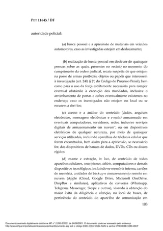 PET 11645 / DF
103
autoridade policial:
(a) busca pessoal e a apreensão de materiais em veículos
automotores, caso as investigadas estejam em deslocamento;
(b) realização de busca pessoal em desfavor de quaisquer
pessoas sobre as quais, presentes no recinto no momento do
cumprimento da ordem judicial, recaia suspeita de que estejam
na posse de armas proibidas, objetos ou papéis que interessem
à investigação (art. 240, § 2º, do Código de Processo Penal), bem
como para o uso da força estritamente necessária para romper
eventual obstáculo à execução dos mandados, inclusive o
arrombamento de portas e cofres eventualmente existentes no
endereço, caso os investigados não estejam no local ou se
recusem a abri-los;
(c) acesso e a análise do conteúdo (dados, arquivos
eletrônicos, mensagens eletrônicas e e-mails) armazenado em
eventuais computadores, servidores, redes, inclusive serviços
digitais de armazenamento em nuvem", ou em dispositivos
eletrônicos de qualquer natureza, por meio de quaisquer
serviços utilizados, incluindo aparelhos de telefonia celular que
forem encontrados, bem assim para a apreensão, se necessário
for, dos dispositivos de bancos de dados, DVDs, CDs ou discos
rígidos.
(d) exame e extração, in loco, de conteúdo de todos
aparelhos celulares, smartphones, tablets, computadores e demais
dispositivos tecnológicos, incluindo-se memória interna, cartões
de memória, unidades de backup e armazenamento remoto em
nuvem (Apple iCloud, Google Drive, Microsoft OneDrive,
DropBox e similares), aplicativos de conversa (Whatsapp,
Telegram, Messenger, Skype e outros), visando à obtenção do
maior êxito da diligência e aferição, no local de busca, de
pertinência do conteúdo do apare1ho de comunicação em
Documento assinado digitalmente conforme MP n° 2.200-2/2001 de 24/08/2001. O documento pode ser acessado pelo endereço
http://www.stf.jus.br/portal/autenticacao/autenticarDocumento.asp sob o código 038C-C0D2-05B4-A8A4 e senha 371D-B08E-5389-48CF
 