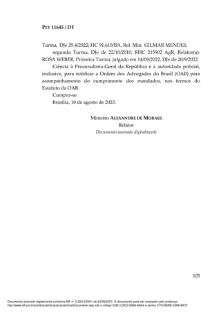 PET 11645 / DF
105
Turma, DJe 29.4/2022; HC 91.610/BA, Rel. Min. GILMAR MENDES,
segunda Turma, DJe de 22/10/2010; RHC 215902 AgR, Relator(a):
ROSA WEBER, Primeira Turma, julgado em 14/09/2022, DJe de 20/9/2022.
Ciência à Procuradoria-Geral da República e à autoridade policial,
inclusive, para notificar a Ordem dos Advogados do Brasil (OAB) para
acompanhamento do cumprimento dos mandados, nos termos do
Estatuto da OAB.
Cumpra-se.
Brasília, 10 de agosto de 2023.
Ministro ALEXANDRE DE MORAES
Relator
Documento assinado digitalmente
Documento assinado digitalmente conforme MP n° 2.200-2/2001 de 24/08/2001. O documento pode ser acessado pelo endereço
http://www.stf.jus.br/portal/autenticacao/autenticarDocumento.asp sob o código 038C-C0D2-05B4-A8A4 e senha 371D-B08E-5389-48CF
 