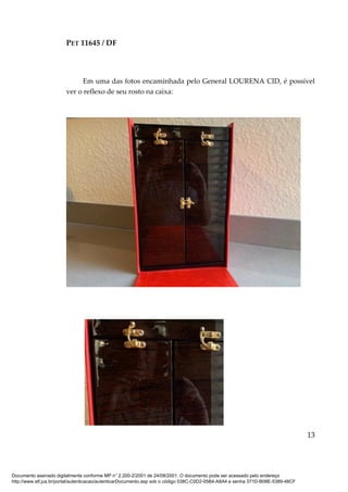 PET 11645 / DF
13
Em uma das fotos encaminhada pelo General LOURENA CID, é possível
ver o reflexo de seu rosto na caixa:
Documento assinado digitalmente conforme MP n° 2.200-2/2001 de 24/08/2001. O documento pode ser acessado pelo endereço
http://www.stf.jus.br/portal/autenticacao/autenticarDocumento.asp sob o código 038C-C0D2-05B4-A8A4 e senha 371D-B08E-5389-48CF
 