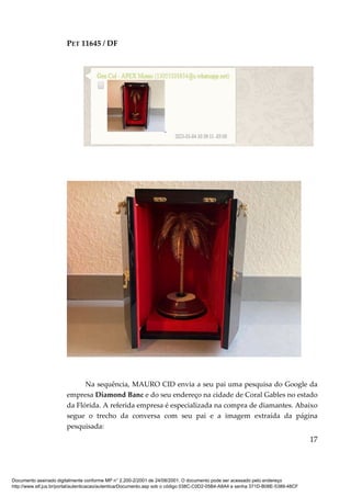 PET 11645 / DF
17
Na sequência, MAURO CID envia a seu pai uma pesquisa do Google da
empresa Diamond Banc e do seu endereço na cidade de Coral Gables no estado
da Flórida. A referida empresa é especializada na compra de diamantes. Abaixo
segue o trecho da conversa com seu pai e a imagem extraída da página
pesquisada:
Documento assinado digitalmente conforme MP n° 2.200-2/2001 de 24/08/2001. O documento pode ser acessado pelo endereço
http://www.stf.jus.br/portal/autenticacao/autenticarDocumento.asp sob o código 038C-C0D2-05B4-A8A4 e senha 371D-B08E-5389-48CF
 