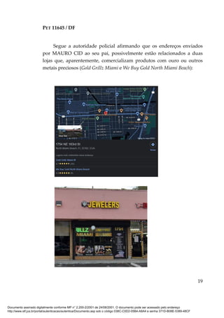 PET 11645 / DF
19
Segue a autoridade policial afirmando que os endereços enviados
por MAURO CID ao seu pai, possivelmente estão relacionados a duas
lojas que, aparentemente, comercializam produtos com ouro ou outros
metais preciosos (Gold Grillz Miami e We Buy Gold North Miami Beach):
Documento assinado digitalmente conforme MP n° 2.200-2/2001 de 24/08/2001. O documento pode ser acessado pelo endereço
http://www.stf.jus.br/portal/autenticacao/autenticarDocumento.asp sob o código 038C-C0D2-05B4-A8A4 e senha 371D-B08E-5389-48CF
 