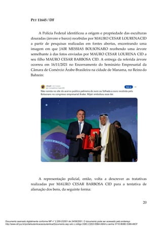 PET 11645 / DF
20
A Polícia Federal identificou a origem e propriedade das esculturas
douradas (árvore e barco) recebidas por MAURO CESAR LOURENACID
a partir de pesquisas realizadas em fontes abertas, encontrando uma
imagem em que JAIR MESSIAS BOLSONARO recebendo uma árvore
semelhante à das fotos enviadas por MAURO CESAR LOURENA CID a
seu filho MAURO CESAR BARBOSA CID. A entrega da referida árvore
ocorreu em 16/11/2021 no Encerramento do Seminário Empresarial da
Câmara de Comércio Árabe-Brasileira na cidade de Manama, no Reino do
Bahrein:
A representação policial, então, volta a descrever as tratativas
realizadas por MAURO CESAR BARBOSA CID para a tentativa de
alienação dos bens, da seguinte forma:
Documento assinado digitalmente conforme MP n° 2.200-2/2001 de 24/08/2001. O documento pode ser acessado pelo endereço
http://www.stf.jus.br/portal/autenticacao/autenticarDocumento.asp sob o código 038C-C0D2-05B4-A8A4 e senha 371D-B08E-5389-48CF
 