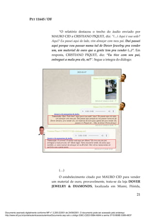 PET 11645 / DF
21
“O relatório destacou o trecho do áudio enviado por
MAURO CID a CRISTIANO PIQUET, diz: “(...) Aqui é sua sede?
Aqui? Eu passei aqui do lado, vim almoçar com meu pai. Daí passei
aqui porque vou passar numa tal de Dover Jewelry; pra vender
um, um material de ouro que a gente tem pra vender (...)”. Em
resposta, CRISTIANO PIQUET, diz: “Eu tive com seu pai,
entreguei a mala pra ele, né?”. Segue a integra do diálogo:
(…)
O estabelecimento citado por MAURO CID para vender
um material de ouro, provavelmente, trata-se da loja DOVER
JEWELRY & DIAMONDS, localizada em Miami, Flórida,
Documento assinado digitalmente conforme MP n° 2.200-2/2001 de 24/08/2001. O documento pode ser acessado pelo endereço
http://www.stf.jus.br/portal/autenticacao/autenticarDocumento.asp sob o código 038C-C0D2-05B4-A8A4 e senha 371D-B08E-5389-48CF
 