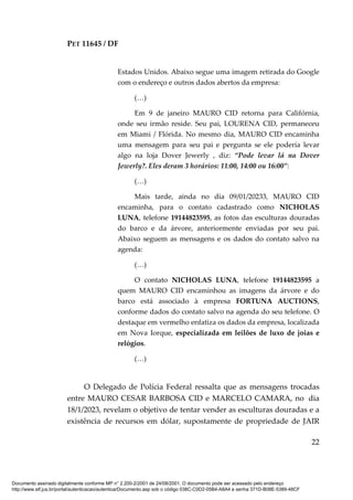 PET 11645 / DF
22
Estados Unidos. Abaixo segue uma imagem retirada do Google
com o endereço e outros dados abertos da empresa:
(…)
Em 9 de janeiro MAURO CID retorna para Califórnia,
onde seu irmão reside. Seu pai, LOURENA CID, permaneceu
em Miami / Flórida. No mesmo dia, MAURO CID encaminha
uma mensagem para seu pai e pergunta se ele poderia levar
algo na loja Dover Jewerly , diz: “Pode levar lá na Dover
Jewerly?. Eles deram 3 horários: 11:00, 14:00 ou 16:00”:
(…)
Mais tarde, ainda no dia 09/01/20233, MAURO CID
encaminha, para o contato cadastrado como NICHOLAS
LUNA, telefone 19144823595, as fotos das esculturas douradas
do barco e da árvore, anteriormente enviadas por seu pai.
Abaixo seguem as mensagens e os dados do contato salvo na
agenda:
(…)
O contato NICHOLAS LUNA, telefone 19144823595 a
quem MAURO CID encaminhou as imagens da árvore e do
barco está associado à empresa FORTUNA AUCTIONS,
conforme dados do contato salvo na agenda do seu telefone. O
destaque em vermelho enfatiza os dados da empresa, localizada
em Nova Iorque, especializada em leilões de luxo de joias e
relógios.
(…)
O Delegado de Polícia Federal ressalta que as mensagens trocadas
entre MAURO CESAR BARBOSA CID e MARCELO CAMARA, no dia
18/1/2023, revelam o objetivo de tentar vender as esculturas douradas e a
existência de recursos em dólar, supostamente de propriedade de JAIR
Documento assinado digitalmente conforme MP n° 2.200-2/2001 de 24/08/2001. O documento pode ser acessado pelo endereço
http://www.stf.jus.br/portal/autenticacao/autenticarDocumento.asp sob o código 038C-C0D2-05B4-A8A4 e senha 371D-B08E-5389-48CF
 