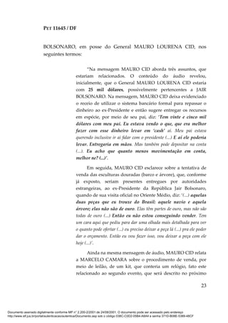 PET 11645 / DF
23
BOLSONARO, em posse do General MAURO LOURENA CID, nos
seguintes termos:
“Na mensagem MAURO CID aborda três assuntos, que
estariam relacionados. O conteúdo do áudio revelou,
inicialmente, que o General MAURO LOURENA CID estaria
com 25 mil dólares, possivelmente pertencentes a JAIR
BOLSONARO. Na mensagem, MAURO CID deixa evidenciado
o receio de utilizar o sistema bancário formal para repassar o
dinheiro ao ex-Presidente e então sugere entregar os recursos
em espécie, por meio de seu pai, diz: ‘Tem vinte e cinco mil
dólares com meu pai. Eu estava vendo o que, que era melhor
fazer com esse dinheiro levar em ‘cash’ aí. Meu pai estava
querendo inclusive ir ai falar com o presidente (...) E aí ele poderia
levar. Entregaria em mãos. Mas também pode depositar na conta
(...). Eu acho que quanto menos movimentação em conta,
melhor ne? (...)’.
Em seguida, MAURO CID esclarece sobre a tentativa de
venda das esculturas douradas (barco e árvore), que, conforme
já exposto, seriam presentes entregues por autoridades
estrangeiras, ao ex-Presidente da República Jair Bolsonaro,
quando de sua visita oficial no Oriente Médio, diz: ‘(...) aquelas
duas peças que eu trouxe do Brasil: aquele navio e aquela
árvore; elas não são de ouro. Elas têm partes de ouro, mas não são
todas de ouro (...) Então eu não estou conseguindo vender. Tem
um cara aqui que pediu para dar uma olhada mais detalhada para ver
o quanto pode ofertar (...) eu preciso deixar a peça lá (...) pra ele poder
dar o orçamento. Então eu vou fazer isso, vou deixar a peça com ele
hoje (...)’.
Ainda na mesma mensagem de áudio, MAURO CID relata
a MARCELO CAMARA sobre o procedimento de venda, por
meio de leilão, de um kit, que conteria um relógio, fato este
relacionado ao segundo evento, que será descrito no próximo
Documento assinado digitalmente conforme MP n° 2.200-2/2001 de 24/08/2001. O documento pode ser acessado pelo endereço
http://www.stf.jus.br/portal/autenticacao/autenticarDocumento.asp sob o código 038C-C0D2-05B4-A8A4 e senha 371D-B08E-5389-48CF
 