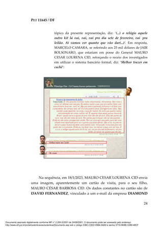 PET 11645 / DF
24
tópico da presente representação, diz: ‘(...) o relógio aquele
outro kit lá vai, vai, vai pro dia sete de fevereiro, vai pra
leilão. Aí vamos ver quanto que vão dar(...)’. Em resposta,
MARCELO CAMARA, se referindo aos 25 mil dólares de JAIR
BOLSONARO, que estariam em posse do General MAURO
CESAR LOURENA CID, reforçando o receio dos investigados
em utilizar o sistema bancário formal, diz: ‘Melhor trazer em
cachê’:
Na sequência, em 18/1/2023, MAURO CESAR LOURENA CID envia
uma imagem, aparentemente um cartão de visita, para o seu filho,
MAURO CÉSAR BARBOSA CID. Os dados constantes no cartão são de
DAVID FERNANDEZ, vinculado a um e-mail da empresa DIAMOND
Documento assinado digitalmente conforme MP n° 2.200-2/2001 de 24/08/2001. O documento pode ser acessado pelo endereço
http://www.stf.jus.br/portal/autenticacao/autenticarDocumento.asp sob o código 038C-C0D2-05B4-A8A4 e senha 371D-B08E-5389-48CF
 