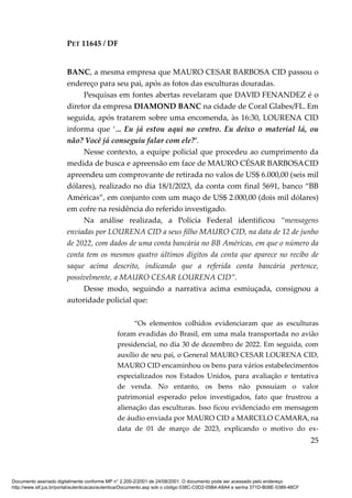 PET 11645 / DF
25
BANC, a mesma empresa que MAURO CESAR BARBOSA CID passou o
endereço para seu pai, após as fotos das esculturas douradas.
Pesquisas em fontes abertas revelaram que DAVID FENANDEZ é o
diretor da empresa DIAMOND BANC na cidade de Coral Glabes/FL. Em
seguida, após tratarem sobre uma encomenda, às 16:30, LOURENA CID
informa que ‘... Eu já estou aqui no centro. Eu deixo o material lá, ou
não? Você já conseguiu falar com ele?’.
Nesse contexto, a equipe policial que procedeu ao cumprimento da
medida de busca e apreensão em face de MAURO CÉSAR BARBOSACID
apreendeu um comprovante de retirada no valos de US$ 6.000,00 (seis mil
dólares), realizado no dia 18/1/2023, da conta com final 5691, banco “BB
Américas”, em conjunto com um maço de US$ 2.000,00 (dois mil dólares)
em cofre na residência do referido investigado.
Na análise realizada, a Polícia Federal identificou “mensagens
enviadas por LOURENA CID a seus filho MAURO CID, na data de 12 de junho
de 2022, com dados de uma conta bancária no BB Américas, em que o número da
conta tem os mesmos quatro últimos dígitos da conta que aparece no recibo de
saque acima descrito, indicando que a referida conta bancária pertence,
possivelmente, a MAURO CESAR LOURENA CID”.
Desse modo, seguindo a narrativa acima esmiuçada, consignou a
autoridade policial que:
“Os elementos colhidos evidenciaram que as esculturas
foram evadidas do Brasil, em uma mala transportada no avião
presidencial, no dia 30 de dezembro de 2022. Em seguida, com
auxílio de seu pai, o General MAURO CESAR LOURENA CID,
MAURO CID encaminhou os bens para vários estabelecimentos
especializados nos Estados Unidos, para avaliação e tentativa
de venda. No entanto, os bens não possuíam o valor
patrimonial esperado pelos investigados, fato que frustrou a
alienação das esculturas. Isso ficou evidenciado em mensagem
de áudio enviada por MAURO CID a MARCELO CAMARA, na
data de 01 de março de 2023, explicando o motivo do ex-
Documento assinado digitalmente conforme MP n° 2.200-2/2001 de 24/08/2001. O documento pode ser acessado pelo endereço
http://www.stf.jus.br/portal/autenticacao/autenticarDocumento.asp sob o código 038C-C0D2-05B4-A8A4 e senha 371D-B08E-5389-48CF
 