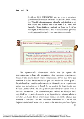 PET 11645 / DF
26
Presidente JAIR BOLSONARO não ter pego as esculturas
quando se encontrou com o General LOURENA CID emMiami,
diz: “Não. Ele não pegou porque não valia nada. Então tem (...)
tem aqueles dois maiores: não valem nada. É, é... não é nem
banhado, é latão. Então meu pai vai, vai levar pro Brasil na
mudança (...)”. O áudio ainda trata de outros eventos, que serão
explicitados em tópico próprio na presente representação:
Na representação, destacou-se, ainda, que (a) apesar de,
aparentemente, os bens não possuírem valor esperado, pesquisas em
fontes abertas evidenciaram objetos semelhantes a árvore e ao barco que
mostram o valor histórico-cultural que tais esculturas teriam para o
Estado brasileiro considerando o contexto diplomático e o respeito aos
países que presentearam o Brasil; (b) na página da Organização das
Nações Unidas (ONU) há uma palmeira (PalmTree) que assim como a
escultura do evento 1, foi presenteada pelo Bahrein. O destaque dado
pela ONU ao presente demonstra a sua importância.; (c) com relação a
escultura do barco, foram encontradas notícias em fontes abertas que
mostram a existência de uma escultura semelhante na Câmara dos
Deputados do Brasil. Neste caso, o presente foi ofertado pelo Comitê para
Documento assinado digitalmente conforme MP n° 2.200-2/2001 de 24/08/2001. O documento pode ser acessado pelo endereço
http://www.stf.jus.br/portal/autenticacao/autenticarDocumento.asp sob o código 038C-C0D2-05B4-A8A4 e senha 371D-B08E-5389-48CF
 