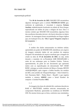 PET 11645 / DF
29
representação policial:
“Em 08 de fevereiro de 2023, MAURO CID encaminhou
algumas mensagens para o contato NICHOLAS LUNA que,
conforme já explicitado, é vinculado à empresa Fortuna
Auction, estabelecimento localizado na cidade de Nova Iorque,
especializado em leilões de joias e relógios de luxo. Este é o
mesmo contato que MAURO CID encaminhou algumas fotos
das esculturas douradas (árvore e do barco) descritas no tópico
anterior. As mensagens foram encaminhadas em língua inglesa
que, em tradução livre, diz: ‘Olá. E agora? Ninguém comprou o
kit (conjunto). ’.
(…)
A análise dos dados armazenados no telefone celular,
apreendido em poder de MAURO CID, identificou um arquivo
de imagem contendo dados de um produto da empresa
Chopard. Os metadados do arquivo mostram que a imagem foi
criada na data de 19 de dezembro de 2022, ou seja, ainda
durante o mandato do ex-Presidente JAIR BOLSONARO e
antes de seu embarque para os Estados Unidos. Trata-se,
aparentemente, da parte de um documento que apresenta
dados com as especificações do denominado ‘KIT OURO
ROSE’, entregue ao então ministro de Minas e Energia, BENTO
ALBUQUERQUE, após viagem a Arábia Saudita, em outubro
de 2021, com carimbo da ‘Chopard Boutique – Attar United Co.
Ltd. Panorama Mall – Thalia Street – Riyadh’ e que registra
também o número 1850152 como o Serial Number do
conjunto e Limited Number: 0012.
(…)
As imagens dos itens do referido Kit, conforme descrito no
RAPJ n° 3061737/2023, também estavam armazenadas no
computador Macbook, apreendido na residência de MAURO
CID. Da mesma forma que as fotos, conforme seus metadados,
Documento assinado digitalmente conforme MP n° 2.200-2/2001 de 24/08/2001. O documento pode ser acessado pelo endereço
http://www.stf.jus.br/portal/autenticacao/autenticarDocumento.asp sob o código 038C-C0D2-05B4-A8A4 e senha 371D-B08E-5389-48CF
 