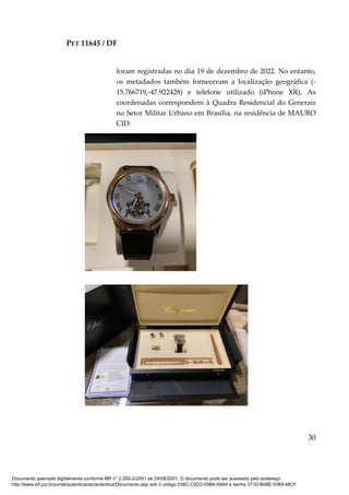PET 11645 / DF
30
foram registradas no dia 19 de dezembro de 2022. No entanto,
os metadados também forneceram a localização geográfica (-
15.766719,-47.922428) e telefone utilizado (iPhone XR). As
coordenadas correspondem à Quadra Residencial do Generais
no Setor Militar Urbano em Brasília, na residência de MAURO
CID:
Documento assinado digitalmente conforme MP n° 2.200-2/2001 de 24/08/2001. O documento pode ser acessado pelo endereço
http://www.stf.jus.br/portal/autenticacao/autenticarDocumento.asp sob o código 038C-C0D2-05B4-A8A4 e senha 371D-B08E-5389-48CF
 