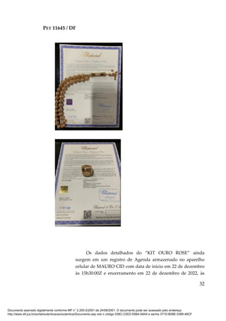 PET 11645 / DF
32
Os dados detalhados do “KIT OURO ROSE” ainda
surgem em um registro de Agenda armazenado no aparelho
celular de MAURO CID com data de início em 22 de dezembro
às 15h30:00Z e encerramento em 22 de dezembro de 2022, às
Documento assinado digitalmente conforme MP n° 2.200-2/2001 de 24/08/2001. O documento pode ser acessado pelo endereço
http://www.stf.jus.br/portal/autenticacao/autenticarDocumento.asp sob o código 038C-C0D2-05B4-A8A4 e senha 371D-B08E-5389-48CF
 