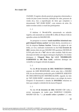 PET 11645 / DF
33
15:45:00Z. O registro aborda possíveis perguntas relacionadas a
venda de joias (como funciona, definição de valor, processo de
venda etc.), traz a especificação de itens que compõem o
denominado “KIT OURO ROSE”, com número de série. Os
dados revelam ainda o e-mail dos participantes:
(…)
O telefone +1 786-442-4794, armazenado no referido
registro, está associado ao contato B. C. (filha de Mauro Cid) no
aparelho celular de MAURO CID.
Ao pesquisar os termos ‘watch tourbillon fairmined rose
gold chopard fortuna auction’ em fonte aberta, encontrou-se o
link da empresa Fortuna Auction. Trata-se da página de um
leilão, ao vivo, realizado exatamente no dia 8 de fevereiro de
2023, mesma data em que MAURO CID questiona NICHOLAS
LUNA pelo fato de o “kit” não ter sido vendido. Nele há uma
descrição do leilão com alguns destaques (highlights). Um destes
destaques é: ‘Chopard Mens Set L.U.C TOURBILLON
FAIRMINED in 18K Rose Gold’, conforme destaque em
vermelho na imagem retirada da página:
(…)
No dia 09 de fevereiro de 2023, MARCELO CAMARA,
assessor de JAIR BOLSONARO, envia uma foto a MAURO
CID, de um documento produzido pelo GABINETE ADJUNTO
DE DOCUMENTAÇÃO HISTÓRICAGADH, seguida da foto
do “KIT OURO ROSE”, contendo joias e um relógio da marca
Chopard. O documento é datado de 29/11/2022e relaciona os
itens que compõe o referido kit da marca Chopard.
(…)
No dia 13 de fevereiro de 2023, MAURO CID volta a
enviar mensagens de áudio para MARCELO CAMARA.
MAURO CID diz: “(...) já mandei voltar o produto (...)”, mas
Documento assinado digitalmente conforme MP n° 2.200-2/2001 de 24/08/2001. O documento pode ser acessado pelo endereço
http://www.stf.jus.br/portal/autenticacao/autenticarDocumento.asp sob o código 038C-C0D2-05B4-A8A4 e senha 371D-B08E-5389-48CF
 