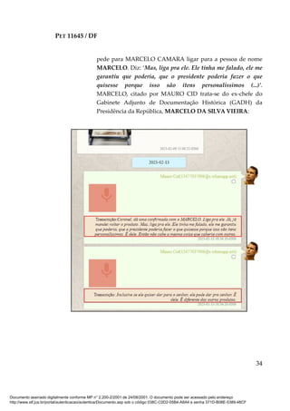 PET 11645 / DF
34
pede para MARCELO CAMARA ligar para a pessoa de nome
MARCELO. Diz: ‘Mas, liga pra ele. Ele tinha me falado, ele me
garantiu que poderia, que o presidente poderia fazer o que
quisesse porque isso são itens personalíssimos (...)’.
MARCELO, citado por MAURO CID trata-se do ex-chefe do
Gabinete Adjunto de Documentação Histórica (GADH) da
Presidência da República, MARCELO DA SILVA VIEIRA:
Documento assinado digitalmente conforme MP n° 2.200-2/2001 de 24/08/2001. O documento pode ser acessado pelo endereço
http://www.stf.jus.br/portal/autenticacao/autenticarDocumento.asp sob o código 038C-C0D2-05B4-A8A4 e senha 371D-B08E-5389-48CF
 