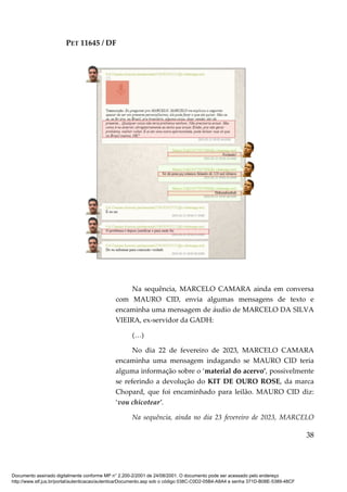 PET 11645 / DF
38
Na sequência, MARCELO CAMARA ainda em conversa
com MAURO CID, envia algumas mensagens de texto e
encaminha uma mensagem de áudio de MARCELO DA SILVA
VIEIRA, ex-servidor da GADH:
(…)
No dia 22 de fevereiro de 2023, MARCELO CAMARA
encaminha uma mensagem indagando se MAURO CID teria
alguma informação sobre o ‘material do acervo’, possivelmente
se referindo a devolução do KIT DE OURO ROSE, da marca
Chopard, que foi encaminhado para leilão. MAURO CID diz:
‘vou chicotear’.
Na sequência, ainda no dia 23 fevereiro de 2023, MARCELO
Documento assinado digitalmente conforme MP n° 2.200-2/2001 de 24/08/2001. O documento pode ser acessado pelo endereço
http://www.stf.jus.br/portal/autenticacao/autenticarDocumento.asp sob o código 038C-C0D2-05B4-A8A4 e senha 371D-B08E-5389-48CF
 
