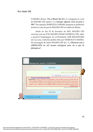 PET 11645 / DF
39
CAMARA afirma: ‘Vm a Miami dia 26 (...)’ e pergunta se o pai
de MAURO CID queria ‘(...) entregar alguma coisa lá para o
PR?’. Em seguida, MARCELO CAMARA pergunta se poderiam
dormir na casa do pai de MAURO CID na cidade de Miami.
Ainda no dia 25 de fevereiro de 2023, MAURO CID
conversa com seu PAI, MAURO CÉSAR LOURENA CID, sobre
a possível hospedagem do ex-Presidente JAIR BOLSONARO
em sua casa, conforme pedido feito por MARCELO CAMARA.
Na mensagem de áudio MAURO CID diz: ‘(...) Deixaria com o
CRIVELATTI ou até mesmo entregaria para ele o que tá
faltando aí’.
Documento assinado digitalmente conforme MP n° 2.200-2/2001 de 24/08/2001. O documento pode ser acessado pelo endereço
http://www.stf.jus.br/portal/autenticacao/autenticarDocumento.asp sob o código 038C-C0D2-05B4-A8A4 e senha 371D-B08E-5389-48CF
 