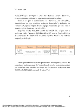 PET 11645 / DF
4
BOLSONARO, na condição de Chefe de Estado do Governo Brasileiro,
em compromissos oficiais com representantes de outros países.
Ressalta-se que o ex-Presidente da República, em 30/12/2022,
acompanhado de uma comitiva, viajou de Brasília/DF a Orlando, na
Flórida/EUA, após a viagem de uma equipe precursora, que teria feito o
mesmo roteiros dias antes, em 28/12/2022.
Segundo consta, MAURO CESAR BARBOSA CID viajou com a
equipe do então Presidente JAIR BOLSONARO para os Estados Unidos
da América no dia 30/12/2022, conforme registros de saída no controle
imigratório do Brasil:
Mensagens identificadas em aplicativo de mensagem do celular do
investigado indicaram que ele “estaria levando consigo uma mala específica
que deveria ter como destino a casa de seu pai, o General da reserva MAURO
CESAR LOURENA CID, na cidade de Miami/FL”.
Documento assinado digitalmente conforme MP n° 2.200-2/2001 de 24/08/2001. O documento pode ser acessado pelo endereço
http://www.stf.jus.br/portal/autenticacao/autenticarDocumento.asp sob o código 038C-C0D2-05B4-A8A4 e senha 371D-B08E-5389-48CF
 