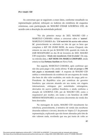 PET 11645 / DF
40
As conversas que se seguiram a esses fatos, conforme ressaltado na
representação policial, reforçam os indícios da existência de esquema
criminoso, com participação de MAURO CESAR LOURENA CID, de
acordo com a descrição da autoridade policial:
“No dia primeiro março de 2023, MAURO CID e
MARCELO CAMARA voltam a conversar sobre o ‘acervo’.
MARCELO CAMARA diz: ‘Cid material do acervo não estava
lá’, possivelmente se referindo ao fato de que os bens que
compõem o KIT DE OURO ROSE, da marca Chopard, não
estarem na casa do pai de MAURO CID, quando da visita de
JAIR BOLSONARO no dia 28 de fevereiro de 2023. MAURO
CID respondeu: ‘Ainda não mandaram. Está lá ainda’. Ou seja,
na referida data, o KIT ROSE DA MARCA CHOPARD, ainda
estaria na loja Fortuna Auction em Nova York.
Em seguida, MARCELO CAMARA, após confirmar que
não deu para pegar o kit, ainda afirma: ‘E não sei porque o PR
não pegou a encomenda toda’. A resposta de MAURO CID
ratifica o entendimento da existência de um esquema de venda
dos bens de alto valor recebidos, em razão do cargo, pelo ex-
Presidente da República e/ou por comitivas do governo
brasileiro, que estavam atuando em seu nome, em viagens
internacionais, entregues por autoridades estrangeiras,
desviados do acervo público brasileiro, e ainda confirma a
atuação de LOURENA CID, pai de MAURO CID, como o
responsável por receber, em nome e em benefício de JAIR
MESSIAS BOLSONARO, os recursos decorrentes da venda dos
bens desviados.
Na mensagem de áudio, MAURO CID inicialmente faz
referência, possivelmente, à tentativa de venda das esculturas
douradas m(barco e árvore), descrita no ‘tópico 2.1’ da presente
representação, explicando que não foram alienadas pelo fato de
não valerem nada, revelando que seu pai traria de volta ao
Documento assinado digitalmente conforme MP n° 2.200-2/2001 de 24/08/2001. O documento pode ser acessado pelo endereço
http://www.stf.jus.br/portal/autenticacao/autenticarDocumento.asp sob o código 038C-C0D2-05B4-A8A4 e senha 371D-B08E-5389-48CF
 