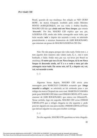 PET 11645 / DF
41
Brasil, quando de sua mudança. Em relação ao ‘KIT OURO
ROSE’, da marca Chopard, recebido pelo então Ministro
BENTO ALBUQUERQUE, em sua visita à Arábia Saudita,
MAURO CID diz que ainda está em Nova Iorque; que estaria
‘descendo’. Por fim, MAURO CID explica que seu pai,
LOURENA CID, ainda não tinha conseguido sacar tudo, que
teria sacado ‘seis’ e depois iria sacando o resto, se referindo
possivelmente a recursos financeiros de JAIR BOLSONARO,
que estariam em posse de MAURO LOURENA CID. Diz:
Não. Ele não pegou porque não valia nada. Então tem (...)
tem aqueles dois maiores: não valem nada. É, é... não é nem
banhado, é latão. Então meu pai vai, vai levar pro Brasil na
mudança. O outro que tava lá em Nova Iorque, tá lá em Nova
Iorque tá descendo ainda, né? E o e o resto e meu pai não
conseguiu sacar tudo. Ele sacou seis, né? E, e depois vai, vai,
vai, vai sacando o resto.
(…)
Algumas horas depois, MAURO CID envia uma
mensagem para MARCELO CAMARA avisando que ‘chega
amanhã o relógio’, se referindo ao kit contendo joias e um
relógio da marca Chopard em ouro rosé. MARCELO CAMARA
pede para MAURO CID falar com OSMAR CRIVELATTI, outro
assessor de JAIR BOLSONARO, que estava em Orlando/FL.
Nesse sentido, logo em seguida, MAURO CID avisa OSMAR
CRIVELATTI que o relógio chegaria no dia seguinte e pede
para ter alguém em casa para receber. OSMAR CRIVELATTI diz
que deixará alguém na casa para receber a entrega.
(…)
No dia seguinte, MAURO CID questiona se teria chegado.
Documento assinado digitalmente conforme MP n° 2.200-2/2001 de 24/08/2001. O documento pode ser acessado pelo endereço
http://www.stf.jus.br/portal/autenticacao/autenticarDocumento.asp sob o código 038C-C0D2-05B4-A8A4 e senha 371D-B08E-5389-48CF
 