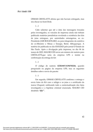 PET 11645 / DF
42
OSMAR CRIVELATTI afirma que não haviam entregado, mas
iria checar no front Desk:
(…)
Cabe salientar que até a data das mensagens trocadas
pelos investigados, os veículos de imprensa ainda não tinham
publicado matérias jornalísticas revelando a existência dos kits
de joias entregues, por autoridades estrangeiras, ao ex-
Presidente JAIR BOLSONARO, ou para integrantes da comitiva
do ex-Ministro e Minas e Energia, Bento Albuquerque. A
matéria foi publicada no dia 03/03/2023 pelo jornal O Estado de
São Paulo. Após a divulgação pela imprensa, no dia 04 de
março de 2023, MAURO CID envia um número de rastreio para
CRIVELATTI,que seria da empresa UPS e insiste na
confirmação da entrega do kit:
(…)
O código de rastreio 1Z2E696VA396702226, quando
pesquisado na página da empresa UPS, traz os seguintes
detalhes sobre o envio do pacote:
(…)
Em seguida, OSMAR CRIVELATTI confirma a entrega e
envia fotos do Kit com o relógio e as joias e o certificado da
marca Chopard, ratificando todo a contextualização dos fatos
investigados e a hipótese criminal enunciada. MAURO CID
desabafa: ‘Ufa’”.
Documento assinado digitalmente conforme MP n° 2.200-2/2001 de 24/08/2001. O documento pode ser acessado pelo endereço
http://www.stf.jus.br/portal/autenticacao/autenticarDocumento.asp sob o código 038C-C0D2-05B4-A8A4 e senha 371D-B08E-5389-48CF
 