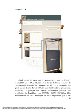 PET 11645 / DF
44
Os elementos de prova indicam, em acréscimo, que em 5/3/2023,
MARCELO DA SILVA VIEIRA, ex-chefe do Gabinete Adjunto de
Documentação Histórica da Presidência da República, encaminha um
‘print’ de um trecho da Lei 8.394/91, que dispõe sobre a preservação,
organização e proteção dos acervos documentais privados dos
presidentes da República, para MAURO CÉSAR BARBOSA CID,
acompanhado de uma mensagem de texto explicando que o ex-
Documento assinado digitalmente conforme MP n° 2.200-2/2001 de 24/08/2001. O documento pode ser acessado pelo endereço
http://www.stf.jus.br/portal/autenticacao/autenticarDocumento.asp sob o código 038C-C0D2-05B4-A8A4 e senha 371D-B08E-5389-48CF
 