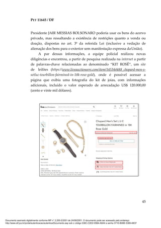 PET 11645 / DF
45
Presidente JAIR MESSIAS BOLSONARO poderia usar os bens do acervo
privado, mas ressaltando a existência de restrições quanto a venda ou
doação, dispostas no art. 3º da referida Lei (inclusive a vedação de
alienação dos bens para o exterior sem manifestação expressa da União).
A par dessas informações, a equipe policial realizou novas
diligências e encontrou, a partir de pesquisa realizada na internet a partir
de palavras-chave relacionadas ao denominado “KIT ROSÊ”, um site
de leilões (https://www.liveauctioneers.com/item/145344488_chopard-men-s-
setluc-tourbillon-fairmined-in-18k-rose-gold), onde é possível acessar a
página que exibia uma fotografia do kit de joias, com informações
adicionais, incluído o valor esperado de arrecadação US$ 120.000,00
(cento e vinte mil dólares).
Documento assinado digitalmente conforme MP n° 2.200-2/2001 de 24/08/2001. O documento pode ser acessado pelo endereço
http://www.stf.jus.br/portal/autenticacao/autenticarDocumento.asp sob o código 038C-C0D2-05B4-A8A4 e senha 371D-B08E-5389-48CF
 