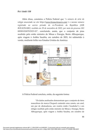 PET 11645 / DF
46
Além disso, constatou a Polícia Federal que “o número de série do
relógio anunciado no site https://www.liveauctioneers.com/ é o mesmo número
registrado no acervo privado do ex-Presidente da República JAIR
BOLSONARO, recebido em 29 de novembro de 2022, por meio do processo SEI
08500.018470/2023-03”, concluindo, assim, que o conjunto de joias
recebido pelo então ministro de Minas e Energia, Bento Albuquerque,
após viagem à Arábia Saudita, em outubro de 2021, foi submetido à
venda, mediante leilão nos Estados Unidos da América:
A Polícia Federal concluiu, então, da seguinte forma:
“Os dados analisados demonstram que o conjunto de itens
masculinos da marca Chopard contendo uma caneta, um anel,
um par de abotoaduras, um rosário árabe ("masbaha") e um
relógio recebido pelo então ministro de Minas e Energia, Bento
Albuquerque, após viagem a Arábia Saudita, em outubro de
Documento assinado digitalmente conforme MP n° 2.200-2/2001 de 24/08/2001. O documento pode ser acessado pelo endereço
http://www.stf.jus.br/portal/autenticacao/autenticarDocumento.asp sob o código 038C-C0D2-05B4-A8A4 e senha 371D-B08E-5389-48CF
 