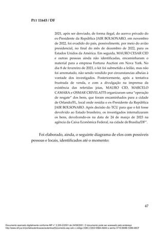 PET 11645 / DF
47
2021, após ser desviado, de forma ilegal, do acervo privado do
ex-Presidente da República JAIR BOLSONARO, em novembro
de 2022, foi evadido do país, possivelmente, por meio do avião
presidencial, no final do mês de dezembro de 2022, para os
Estados Unidos da América. Em seguida, MAURO CESAR CID
e outras pessoas ainda não identificadas, encaminharam o
material para a empresa Fortuna Auction em Nova York. No
dia 8 de fevereiro de 2023, o kit foi submetido a leilão, mas não
foi arrematado, não sendo vendido por circunstancias alheias à
vontade dos investigados. Posteriormente, após a tentativa
frustrada de venda, e com a divulgação na imprensa da
existência das referidas joias, MAURO CID, MARCELO
CAMARA e OSMAR CRIVELATTI organizaram uma “operação
de resgate” dos bens, que foram encaminhados para a cidade
de Orlando/FL, local onde residia o ex-Presidente da República
JAIR BOLSONARO. Após decisão do TCU para que o kit fosse
devolvido ao Estado brasileiro, os investigados internalizaram
os bens, devolvendo-os na data de 24 de março de 2023 na
agência da Caixa Econômica Federal, na cidade de Brasilia/DF”.
Foi elaborado, ainda, o seguinte diagrama de elos com possíveis
pessoas e locais, identificados até o momento:
Documento assinado digitalmente conforme MP n° 2.200-2/2001 de 24/08/2001. O documento pode ser acessado pelo endereço
http://www.stf.jus.br/portal/autenticacao/autenticarDocumento.asp sob o código 038C-C0D2-05B4-A8A4 e senha 371D-B08E-5389-48CF
 